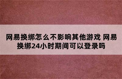 网易换绑怎么不影响其他游戏 网易换绑24小时期间可以登录吗